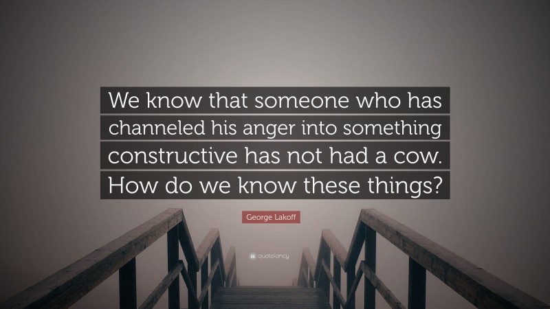 George Lakoff Quote: “We know that someone who has channeled his anger into something constructive has not had a cow. How do we know these things?”