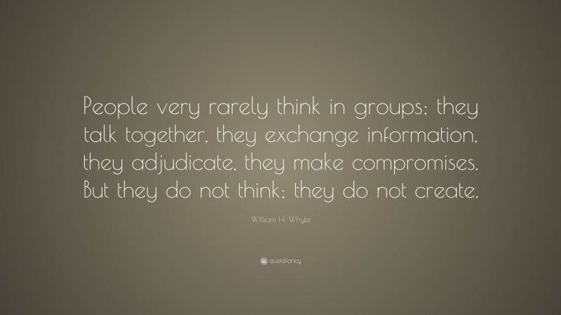 William H. Whyte Quote: “People very rarely think in groups; they talk together, they exchange information, they adjudicate, they make compromises. But they do not think; they do not create.”