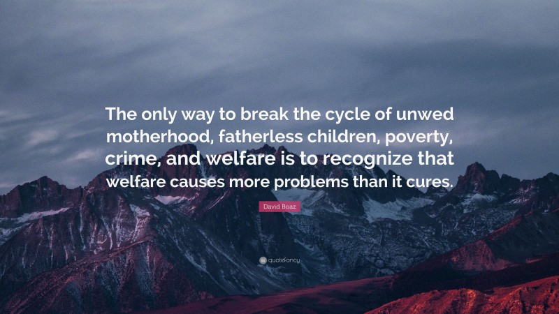 David Boaz Quote: “The only way to break the cycle of unwed motherhood, fatherless children, poverty, crime, and welfare is to recognize that welfare causes more problems than it cures.”