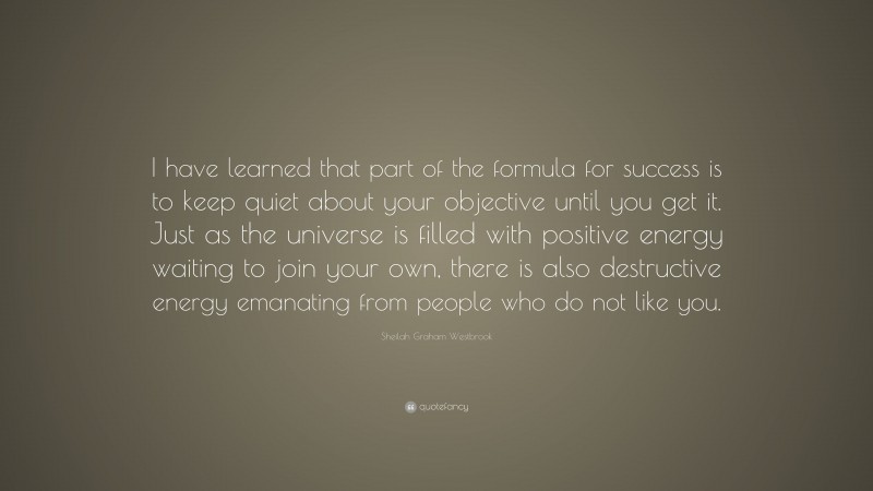 Sheilah Graham Westbrook Quote: “I have learned that part of the formula for success is to keep quiet about your objective until you get it. Just as the universe is filled with positive energy waiting to join your own, there is also destructive energy emanating from people who do not like you.”