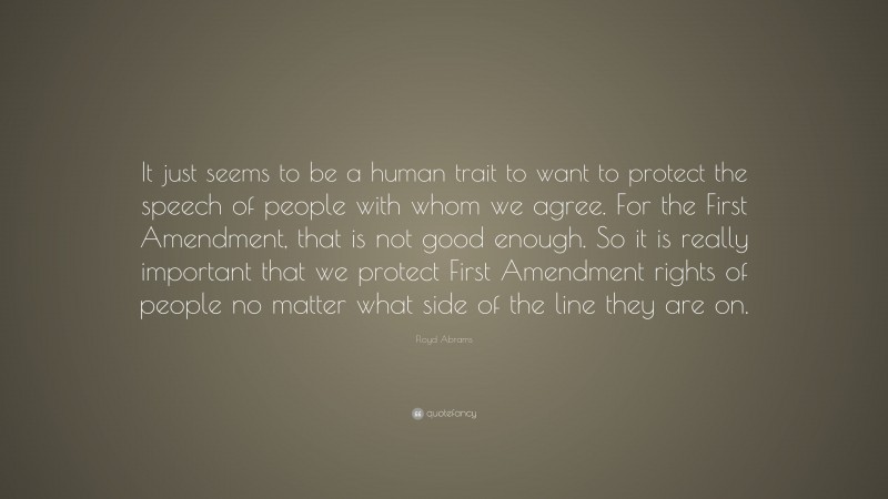 Floyd Abrams Quote: “It just seems to be a human trait to want to protect the speech of people with whom we agree. For the First Amendment, that is not good enough. So it is really important that we protect First Amendment rights of people no matter what side of the line they are on.”
