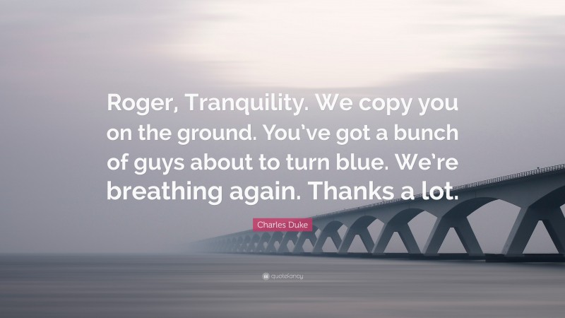 Charles Duke Quote: “Roger, Tranquility. We copy you on the ground. You’ve got a bunch of guys about to turn blue. We’re breathing again. Thanks a lot.”