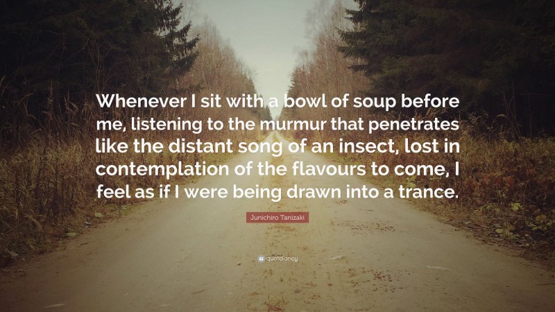 Junichiro Tanizaki Quote: “Whenever I sit with a bowl of soup before me, listening to the murmur that penetrates like the distant song of an insect, lost in contemplation of the flavours to come, I feel as if I were being drawn into a trance.”