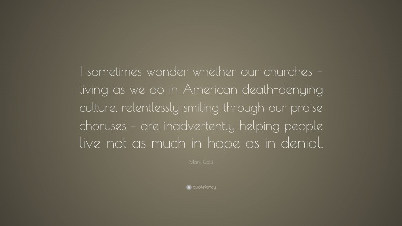 Mark Galli Quote: “I sometimes wonder whether our churches – living as we do in American death-denying culture, relentlessly smiling through our praise choruses – are inadvertently helping people live not as much in hope as in denial.”
