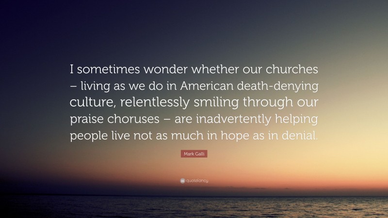 Mark Galli Quote: “I sometimes wonder whether our churches – living as we do in American death-denying culture, relentlessly smiling through our praise choruses – are inadvertently helping people live not as much in hope as in denial.”