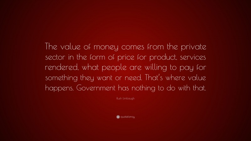 Rush Limbaugh Quote: “The value of money comes from the private sector in the form of price for product, services rendered, what people are willing to pay for something they want or need. That’s where value happens. Government has nothing to do with that.”
