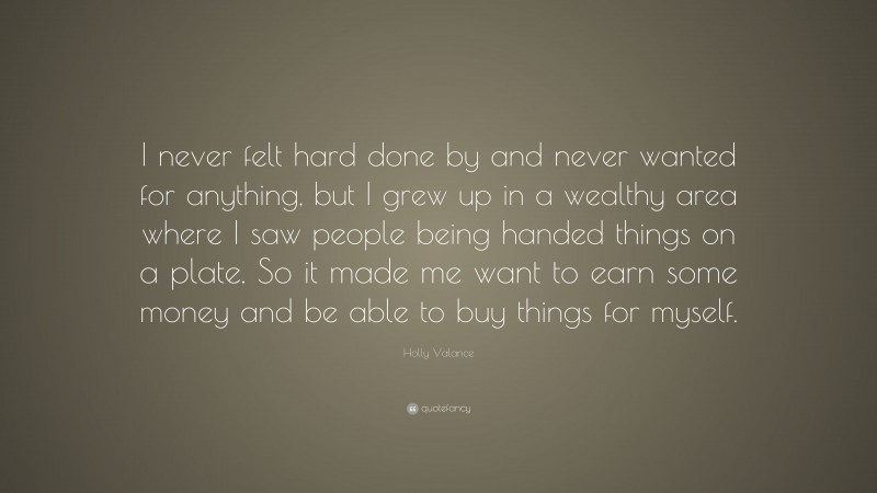 Holly Valance Quote: “I never felt hard done by and never wanted for anything, but I grew up in a wealthy area where I saw people being handed things on a plate. So it made me want to earn some money and be able to buy things for myself.”