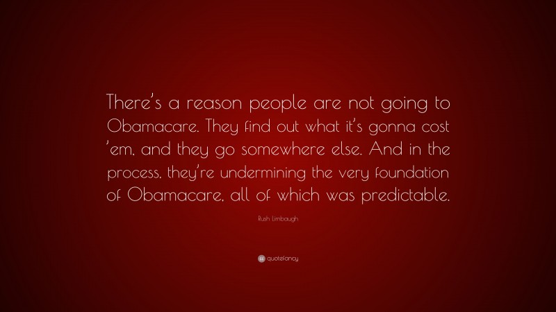 Rush Limbaugh Quote: “There’s a reason people are not going to Obamacare. They find out what it’s gonna cost ’em, and they go somewhere else. And in the process, they’re undermining the very foundation of Obamacare, all of which was predictable.”