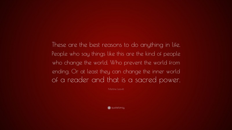 Martine Leavitt Quote: “These are the best reasons to do anything in life. People who say things like this are the kind of people who change the world. Who prevent the world from ending. Or at least they can change the inner world of a reader and that is a sacred power.”