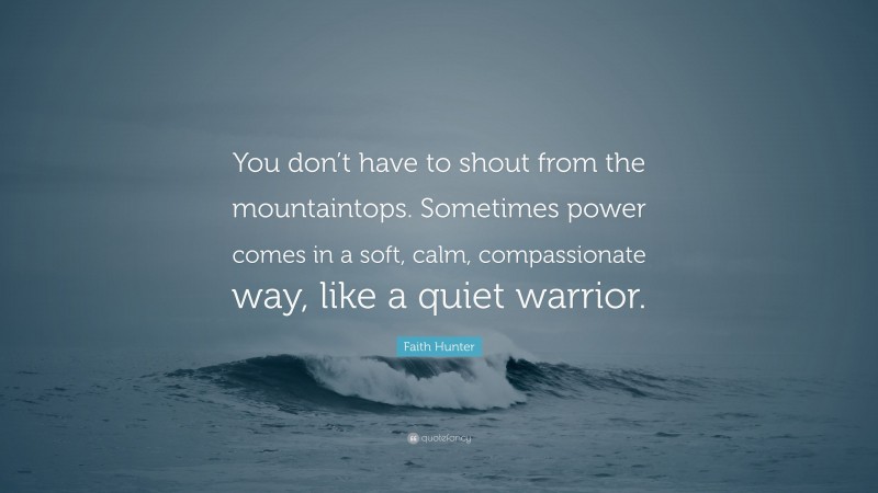 Faith Hunter Quote: “You don’t have to shout from the mountaintops. Sometimes power comes in a soft, calm, compassionate way, like a quiet warrior.”