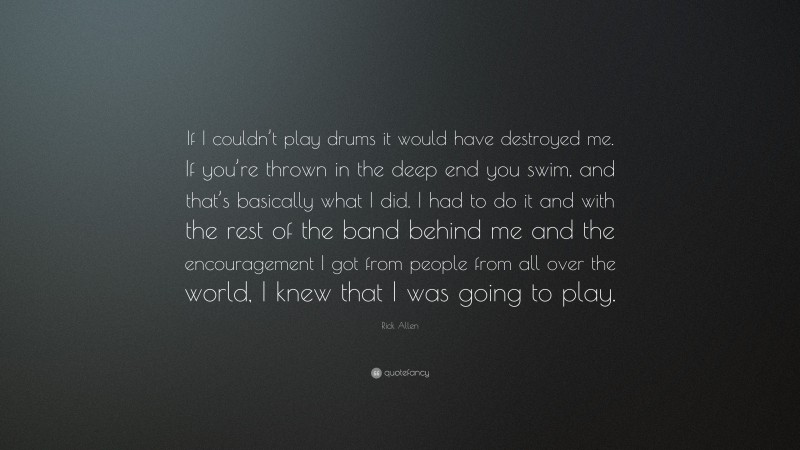 Rick Allen Quote: “If I couldn’t play drums it would have destroyed me. If you’re thrown in the deep end you swim, and that’s basically what I did. I had to do it and with the rest of the band behind me and the encouragement I got from people from all over the world, I knew that I was going to play.”