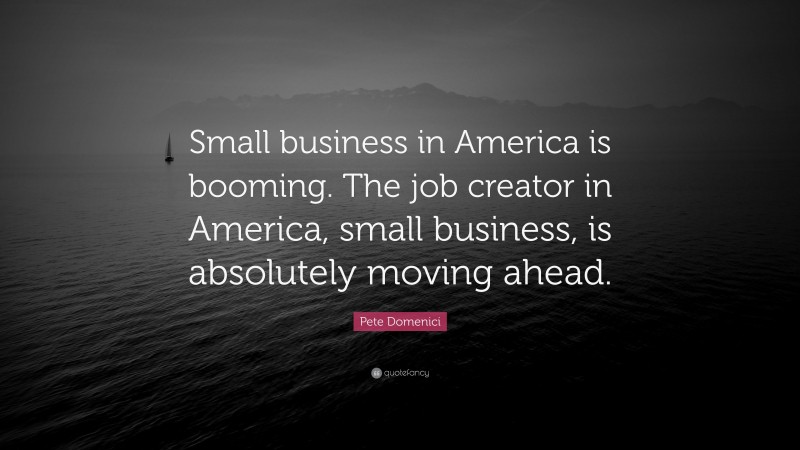 Pete Domenici Quote: “Small business in America is booming. The job creator in America, small business, is absolutely moving ahead.”