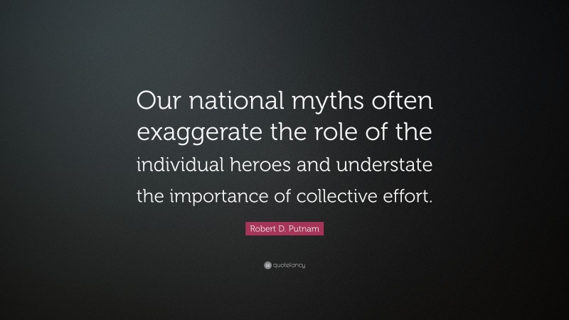 Robert D. Putnam Quote: “Our national myths often exaggerate the role of the individual heroes and understate the importance of collective effort.”