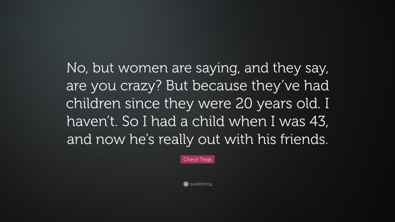 Cheryl Tiegs Quote: “No, but women are saying, and they say, are you crazy? But because they’ve had children since they were 20 years old. I haven’t. So I had a child when I was 43, and now he’s really out with his friends.”