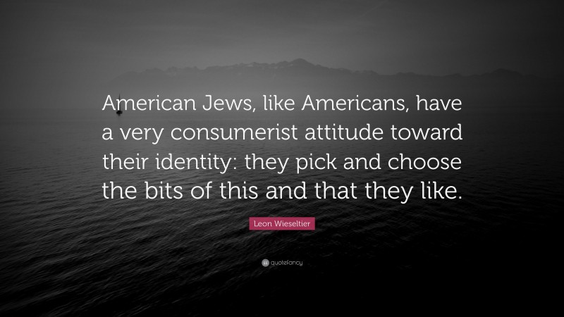 Leon Wieseltier Quote: “American Jews, like Americans, have a very consumerist attitude toward their identity: they pick and choose the bits of this and that they like.”