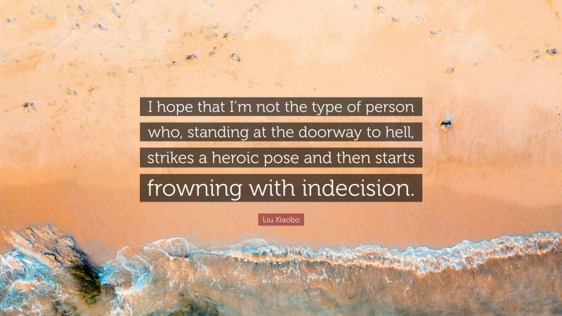 Liu Xiaobo Quote: “I hope that I’m not the type of person who, standing at the doorway to hell, strikes a heroic pose and then starts frowning with indecision.”