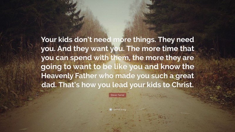 Steve Farrar Quote: “Your kids don’t need more things. They need you. And they want you. The more time that you can spend with them, the more they are going to want to be like you and know the Heavenly Father who made you such a great dad. That’s how you lead your kids to Christ.”