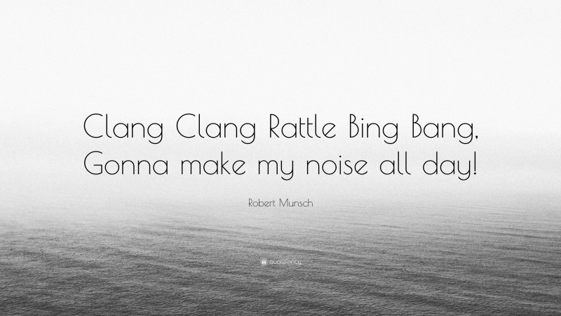 Robert Munsch Quote: “Clang Clang Rattle Bing Bang, Gonna make my noise all day!”
