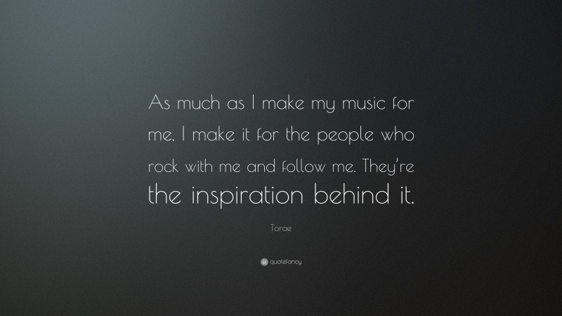 Torae Quote: “As much as I make my music for me, I make it for the people who rock with me and follow me. They’re the inspiration behind it.”