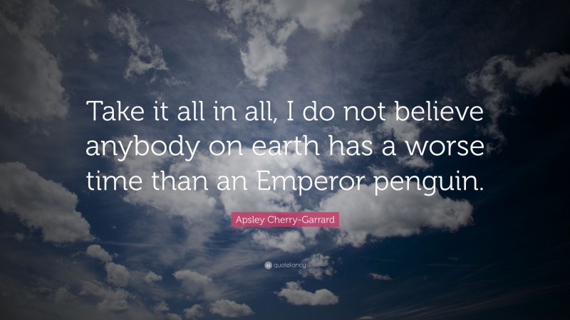 Apsley Cherry-Garrard Quote: “Take it all in all, I do not believe anybody on earth has a worse time than an Emperor penguin.”