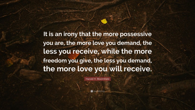Harold H. Bloomfield Quote: “It is an irony that the more possessive you are, the more love you demand, the less you receive, while the more freedom you give, the less you demand, the more love you will receive.”