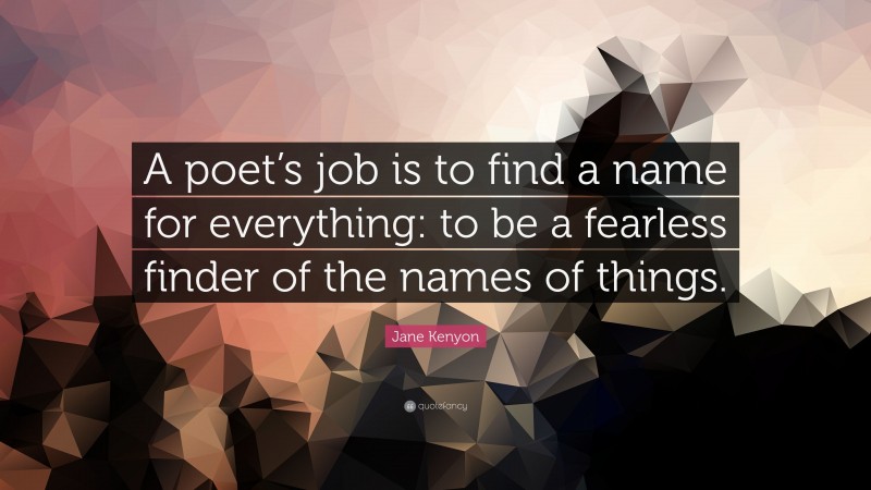 Jane Kenyon Quote: “A poet’s job is to find a name for everything: to be a fearless finder of the names of things.”