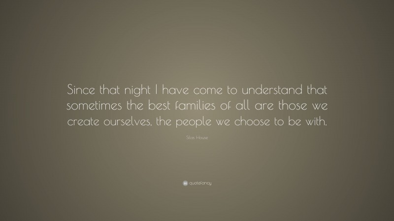 Silas House Quote: “Since that night I have come to understand that sometimes the best families of all are those we create ourselves, the people we choose to be with.”