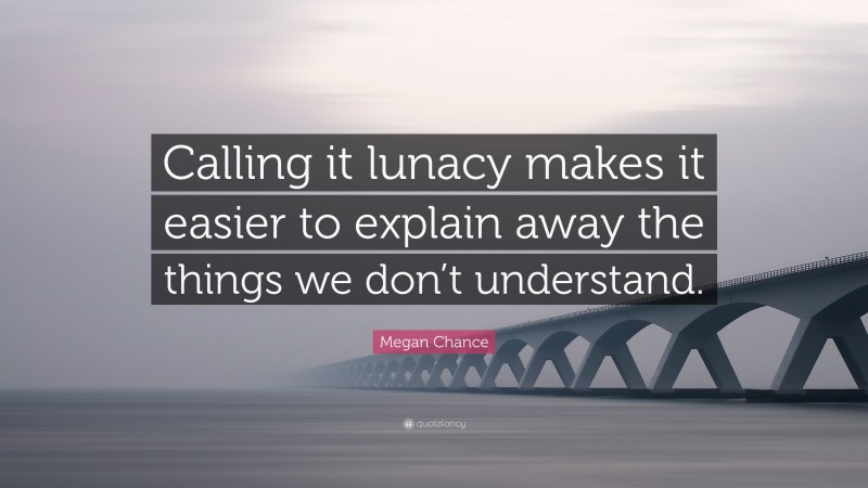 Megan Chance Quote: “Calling it lunacy makes it easier to explain away the things we don’t understand.”