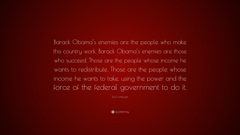 Rush Limbaugh Quote: “Barack Obama’s enemies are the people who make this country work. Barack Obama’s enemies are those who succeed. Those are the people whose income he wants to redistribute. Those are the people whose income he wants to take, using the power and the force of the federal government to do it.”