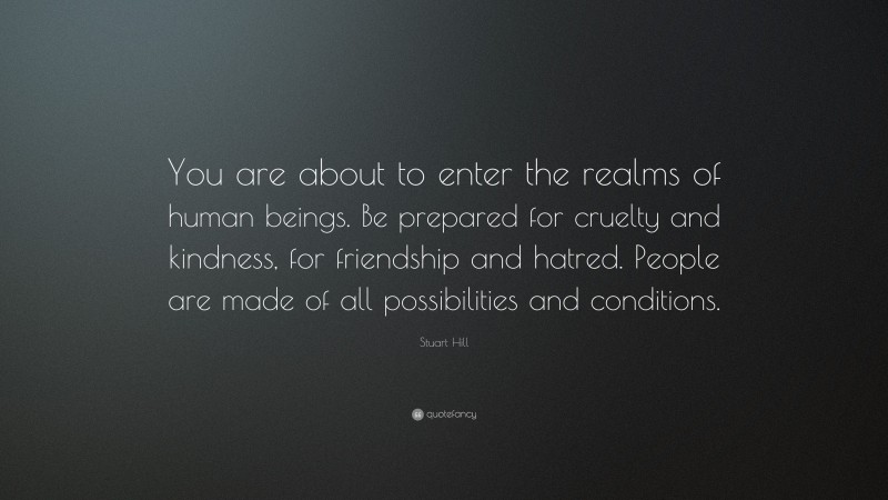 Stuart Hill Quote: “You are about to enter the realms of human beings. Be prepared for cruelty and kindness, for friendship and hatred. People are made of all possibilities and conditions.”