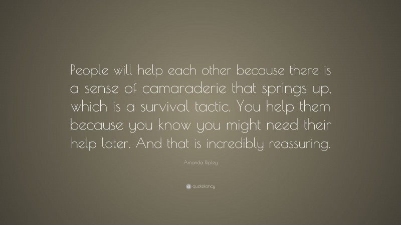 Amanda Ripley Quote: “People will help each other because there is a sense of camaraderie that springs up, which is a survival tactic. You help them because you know you might need their help later. And that is incredibly reassuring.”