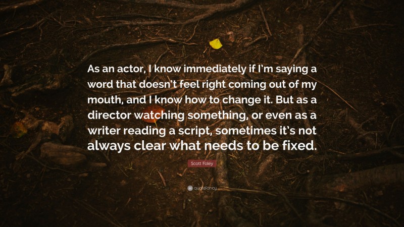 Scott Foley Quote: “As an actor, I know immediately if I’m saying a word that doesn’t feel right coming out of my mouth, and I know how to change it. But as a director watching something, or even as a writer reading a script, sometimes it’s not always clear what needs to be fixed.”
