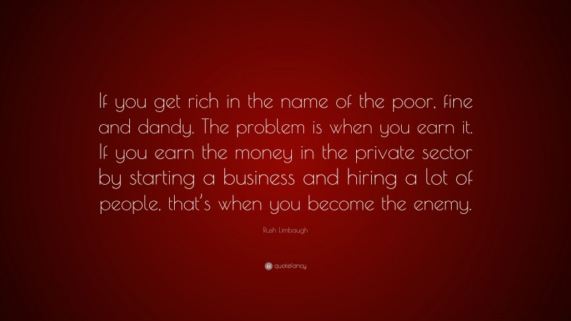 Rush Limbaugh Quote: “If you get rich in the name of the poor, fine and dandy. The problem is when you earn it. If you earn the money in the private sector by starting a business and hiring a lot of people, that’s when you become the enemy.”