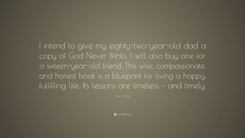 Thrity Umrigar Quote: “I intend to give my eighty-two-year-old dad a copy of God Never Blinks. I will also buy one for a sixteen-year-old friend. This wise, compassionate, and honest book is a blueprint for living a happy, fulfilling life. Its lessons are timeless – and timely.”