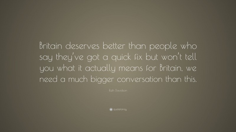 Ruth Davidson Quote: “Britain deserves better than people who say they’ve got a quick fix but won’t tell you what it actually means for Britain, we need a much bigger conversation than this.”