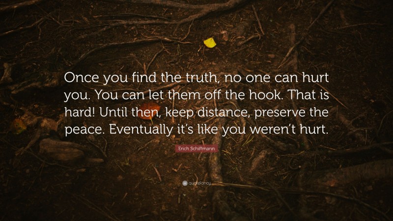 Erich Schiffmann Quote: “Once you find the truth, no one can hurt you. You can let them off the hook. That is hard! Until then, keep distance, preserve the peace. Eventually it’s like you weren’t hurt.”