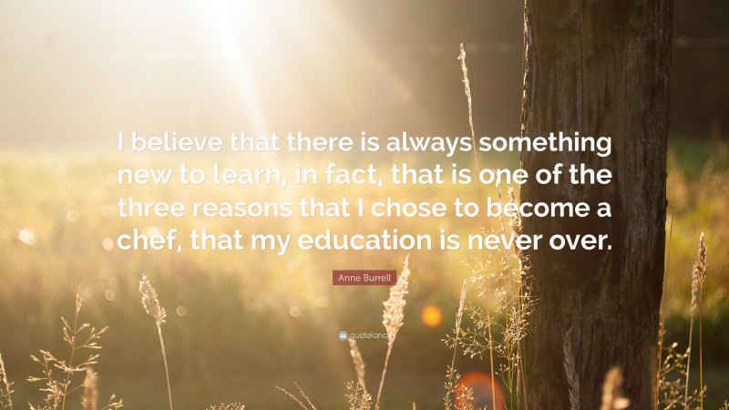 Anne Burrell Quote: “I believe that there is always something new to learn, in fact, that is one of the three reasons that I chose to become a chef, that my education is never over.”