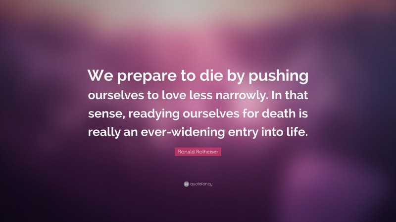 Ronald Rolheiser Quote: “We prepare to die by pushing ourselves to love less narrowly. In that sense, readying ourselves for death is really an ever-widening entry into life.”
