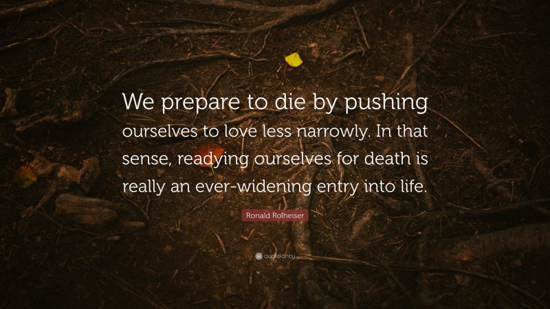 Ronald Rolheiser Quote: “We prepare to die by pushing ourselves to love less narrowly. In that sense, readying ourselves for death is really an ever-widening entry into life.”