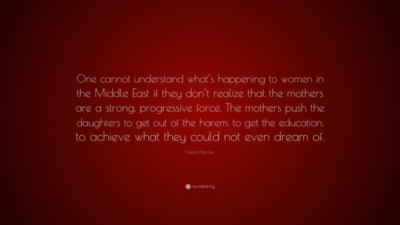Fatema Mernissi Quote: “One cannot understand what’s happening to women in the Middle East if they don’t realize that the mothers are a strong, progressive force. The mothers push the daughters to get out of the harem, to get the education, to achieve what they could not even dream of.”