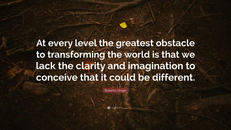 Roberto Unger Quote: “At every level the greatest obstacle to transforming the world is that we lack the clarity and imagination to conceive that it could be different.”