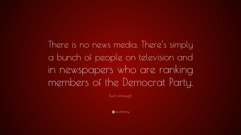 Rush Limbaugh Quote: “There is no news media. There’s simply a bunch of people on television and in newspapers who are ranking members of the Democrat Party.”
