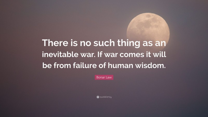 Bonar Law Quote: “There is no such thing as an inevitable war. If war comes it will be from failure of human wisdom.”