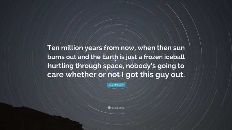 Tug McGraw Quote: “Ten million years from now, when then sun burns out and the Earth is just a frozen iceball hurtling through space, nobody’s going to care whether or not I got this guy out.”