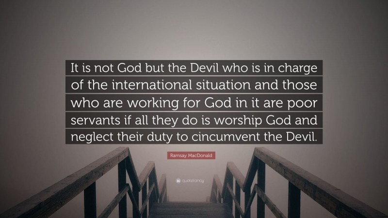 Ramsay MacDonald Quote: “It is not God but the Devil who is in charge of the international situation and those who are working for God in it are poor servants if all they do is worship God and neglect their duty to cincumvent the Devil.”