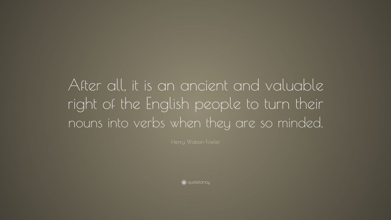Henry Watson Fowler Quote: “After all, it is an ancient and valuable right of the English people to turn their nouns into verbs when they are so minded.”