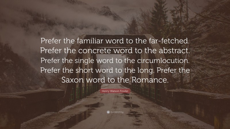 Henry Watson Fowler Quote: “Prefer the familiar word to the far-fetched. Prefer the concrete word to the abstract. Prefer the single word to the circumlocution. Prefer the short word to the long. Prefer the Saxon word to the Romance.”