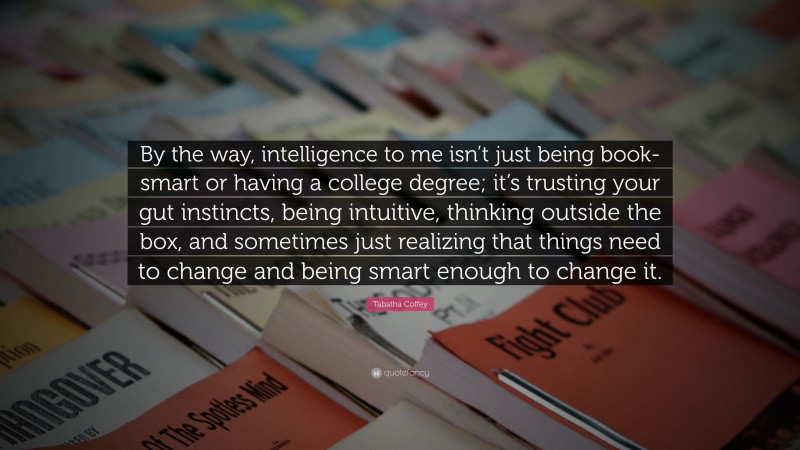 Tabatha Coffey Quote: “By the way, intelligence to me isn’t just being book-smart or having a college degree; it’s trusting your gut instincts, being intuitive, thinking outside the box, and sometimes just realizing that things need to change and being smart enough to change it.”
