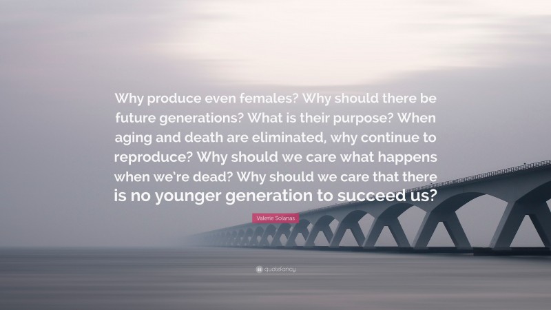 Valerie Solanas Quote: “Why produce even females? Why should there be future generations? What is their purpose? When aging and death are eliminated, why continue to reproduce? Why should we care what happens when we’re dead? Why should we care that there is no younger generation to succeed us?”