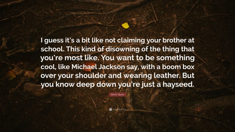 Ketch Secor Quote: “I guess it’s a bit like not claiming your brother at school. This kind of disowning of the thing that you’re most like. You want to be something cool, like Michael Jackson say, with a boom box over your shoulder and wearing leather. But you know deep down you’re just a hayseed.”